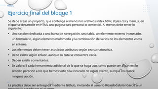 17
HTML
Ejercicio final del bloque 1
Se debe crear un proyecto, que contenga al menos los archivos index.html, styles.css y main.js, en
el que se desarrolle en HTML una página web personal o comercial. Al menos debe tener lo
siguiente:
• Una sección dedicada a una barra de navegación, una tabla, un elemento externo incrustado,
un formulario, algún elemento multimedia y la combinación de varios de los elementos vistos
en el tema.
• Los elementos deben tener asociados atributos según sea su naturaleza.
• Debe existir algún enlace, aunque su ruta se encuentre vacía.
• Deben existir comentarios.
• Se valorará cada herramienta adicional de la que se haga uso, como puede ser algún estilo
sencillo parecido a los que hemos visto o la inclusión de algún evento, aunque no realice
ninguna acción.
La práctica debe ser entregada mediante Github, invitando al usuario RicardoCebriánGarcía a un
 