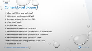 3 Editeca.com ® Todos los Derechos Reservados 2021
HTML
Contenido del bloque 1
1. ¿Qué es HTML y para qué sirve?
2. ¿Cómo son los elementos HTML?
3. Estructura básica del archivo HTML.
4. ¿Qué es el DOM?
5. Atributos en HTML.
6. Etiquetas más relevantes para texto.
7. Etiquetas más relevantes para estructurar el contenido.
8. Etiquetas más relevantes para incrustar contenido
9. Etiquetas más relevantes para crear tablas.
10.Etiquetas más relevante para crear formularios.
11.Eventos en HTML
 