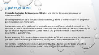7
HTML
¿Qué es el DOM?
El modelo de objetos del documento (DOM) es una interfaz de programación para los
documentos HTML.
Es una representación de la estructura del documento, y define la forma en la que los programas
pueden acceder para manipularlo.
Con esta representación, podemos construir elementos, modificarlos, añadir interactividad,… En
resumen, acceder a toda la información de nuestro archivo HTML de forma externa, con cualquier
tipo de lenguaje de programación. Guarda además una gran similitud con la estructura del
documento al que referencia.
Esto va a ser muy útil cuando trabajemos con JavaScript y CSS, podremos acceder a los elementos
por medio de los atributos que añadamos a las etiquetas, como pueden ser class o id.
Por ejemplo, con la función document.getElementById() podremos acceder desde un archivo
JavaScript a aquellos elementos que tengan como id el nombre que le pasemos.
 