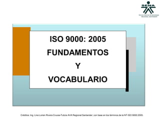 ISO 9000: 2005
                         FUNDAMENTOS
                                                     Y
                          VOCABULARIO



Créditos: Ing. Lina Lorien Rivera Cruces-Tutora AVA Regional Santander; con base en los términos de la NT ISO 9000:2005.
 