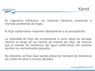 Karst

En ingeniería hidráulica, los sistemas kársticos ocasionan a
menudo problemas de fugas.

El flujo subterráneo responde rápidamente a la precipitación.

La velocidad de flujo del componente a corto plazo es elevada
(dentro el rango de los cientos de metros por día), de manera
que el tiempo de residencia del agua subterránea del sistema
kárstico es normalmente pequeño.

No obstante, el flujo base puede presentar tiempos de residencia
del orden de años o incluso décadas.
 