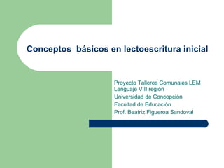 Conceptos  básicos en lectoescritura inicial   Proyecto Talleres Comunales LEM Lenguaje VIII región Universidad de Concepción Facultad de Educación  Prof. Beatriz Figueroa Sandoval  