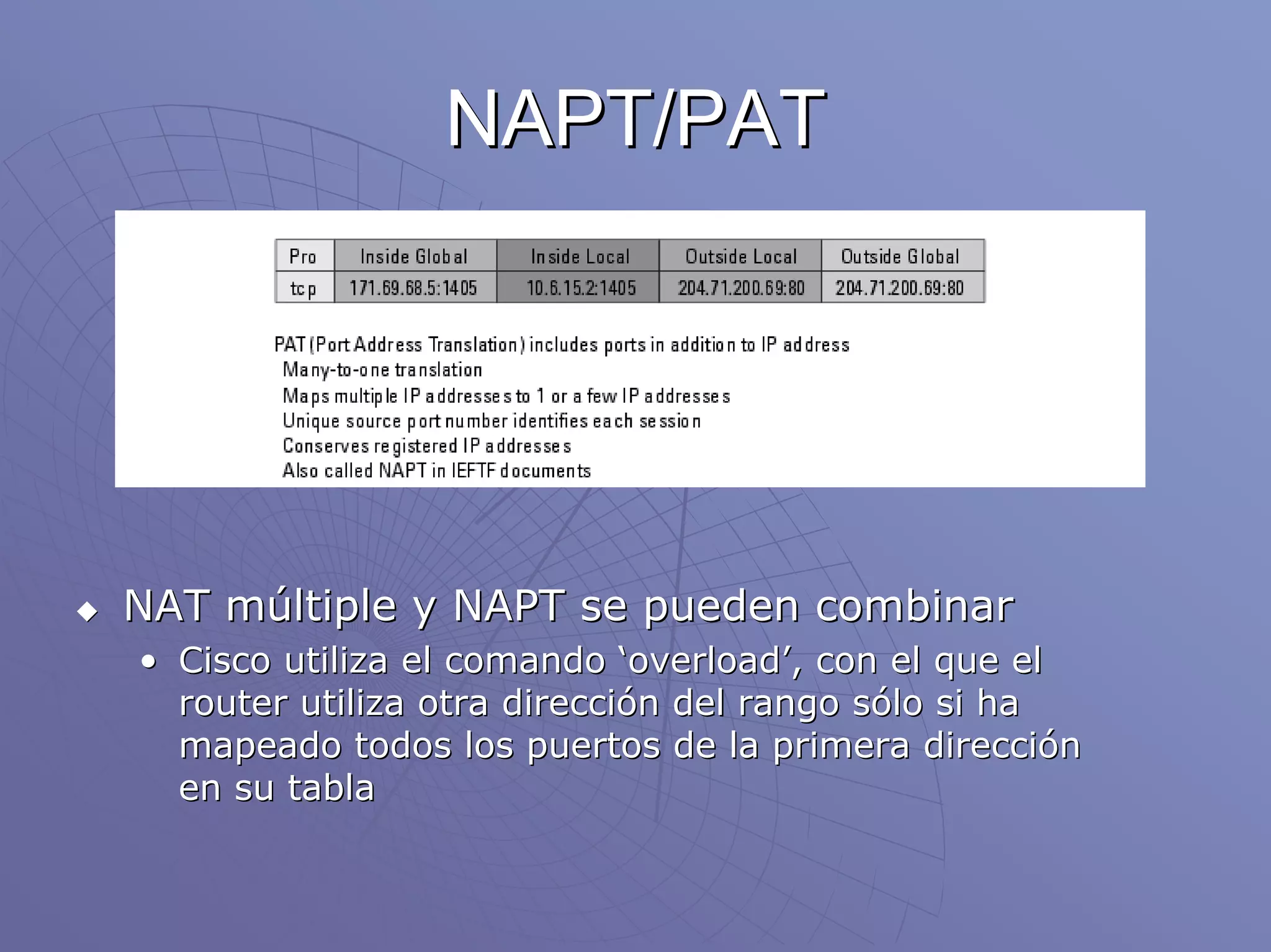 NAPT/PAT




NAT múltiple y NAPT se pueden combinar
• Cisco utiliza el comando ‘overload’, con el que el
  router utiliza otra dirección del rango sólo si ha
  mapeado todos los puertos de la primera dirección
  en su tabla
 