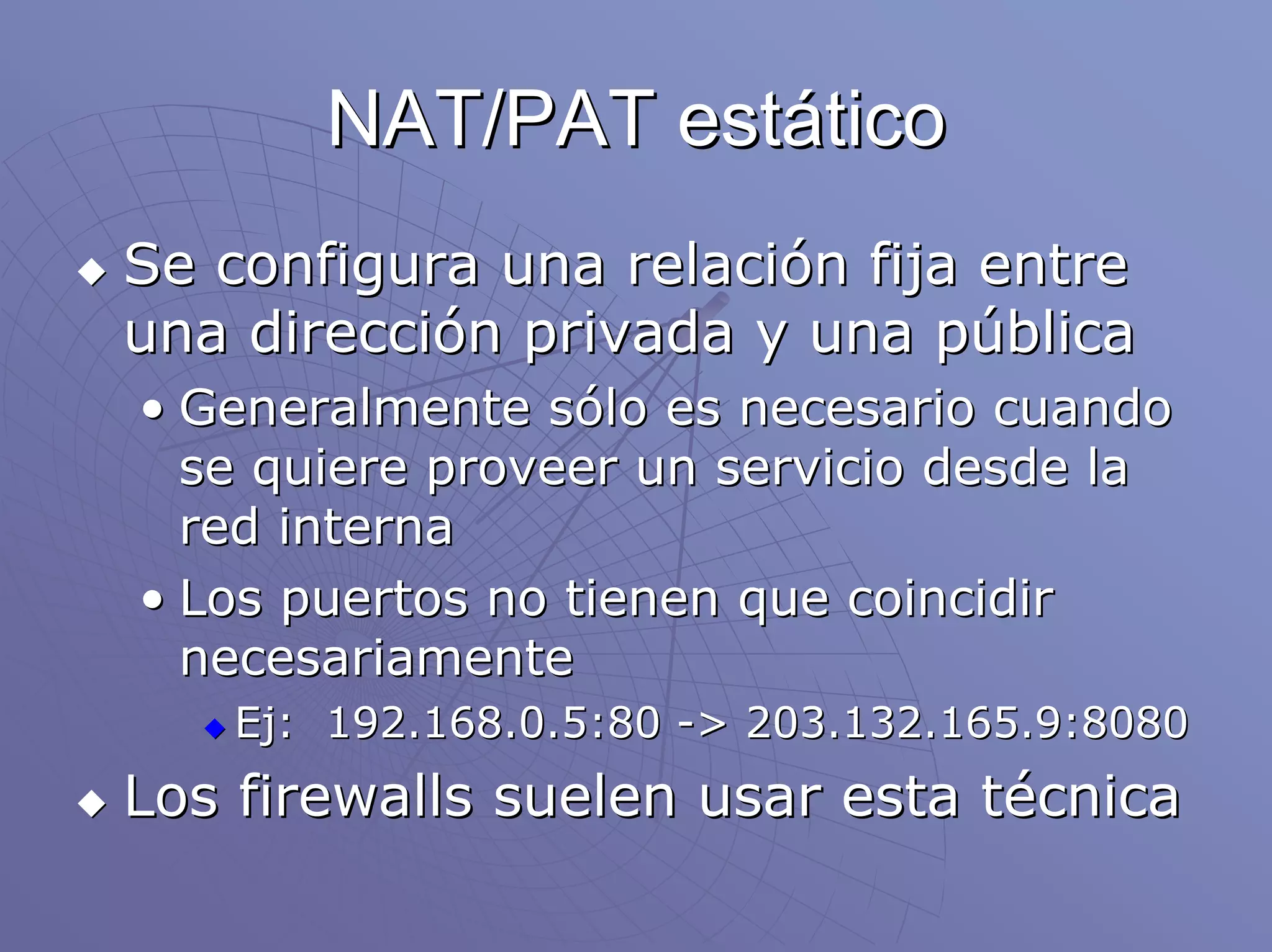 NAT/PAT estático
Se configura una relación fija entre
una dirección privada y una pública
• Generalmente sólo es necesario cuando
  se quiere proveer un servicio desde la
  red interna
• Los puertos no tienen que coincidir
  necesariamente
   Ej: 192.168.0.5:80 -> 203.132.165.9:8080
Los firewalls suelen usar esta técnica
 