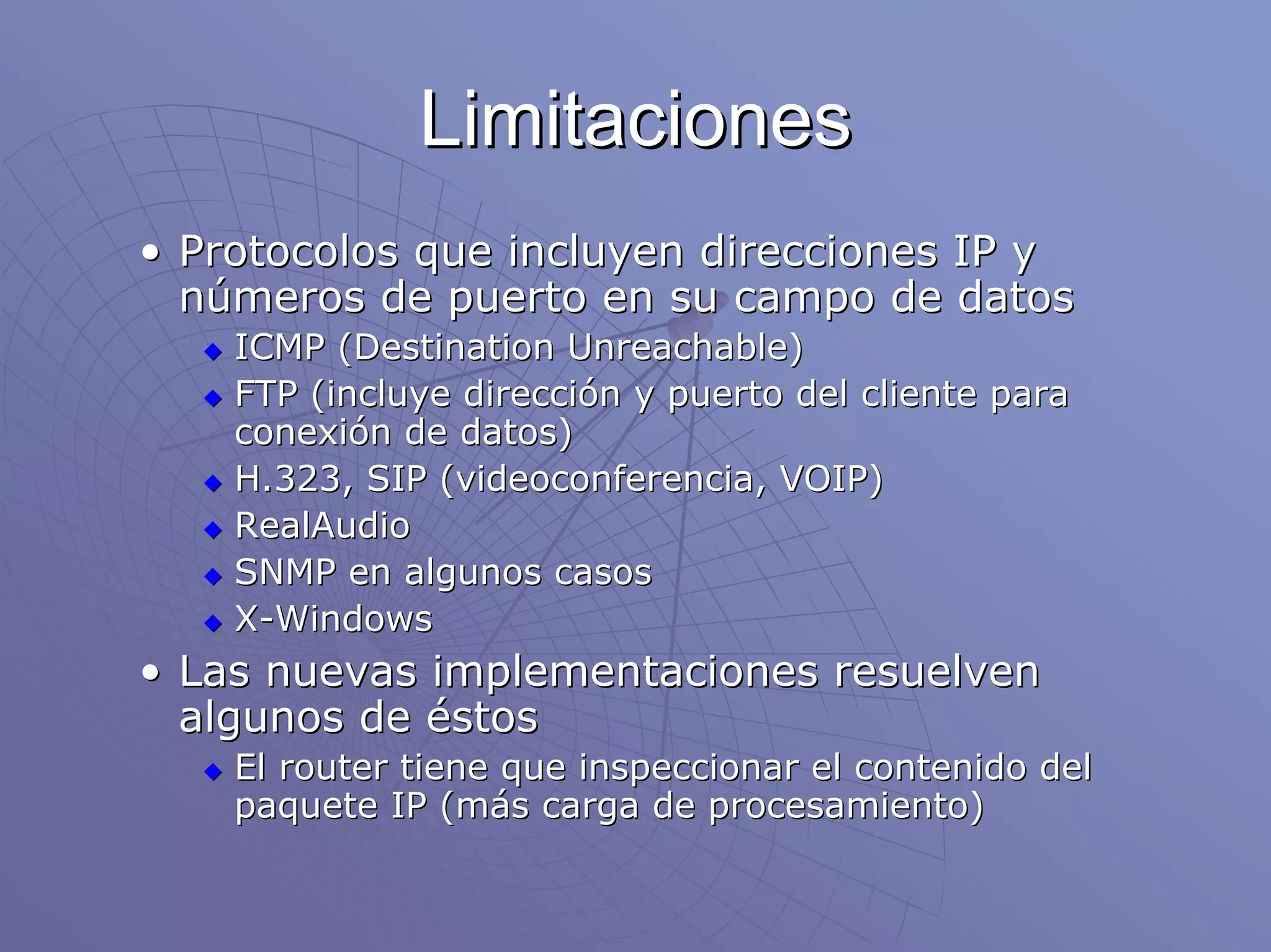 Limitaciones
• Protocolos que incluyen direcciones IP y
  números de puerto en su campo de datos
    ICMP (Destination Unreachable)
    FTP (incluye dirección y puerto del cliente para
    conexión de datos)
    H.323, SIP (videoconferencia, VOIP)
    RealAudio
    SNMP en algunos casos
    X-Windows
• Las nuevas implementaciones resuelven
  algunos de éstos
    El router tiene que inspeccionar el contenido del
    paquete IP (más carga de procesamiento)
 