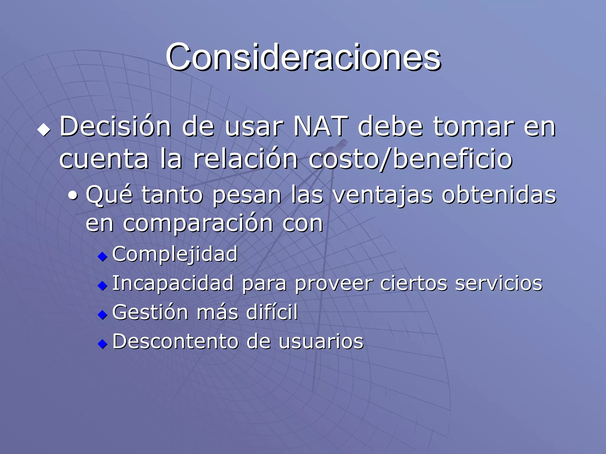 Consideraciones
Decisión de usar NAT debe tomar en
cuenta la relación costo/beneficio
• Qué tanto pesan las ventajas obtenidas
  en comparación con
   Complejidad
   Incapacidad para proveer ciertos servicios
   Gestión más difícil
   Descontento de usuarios
 