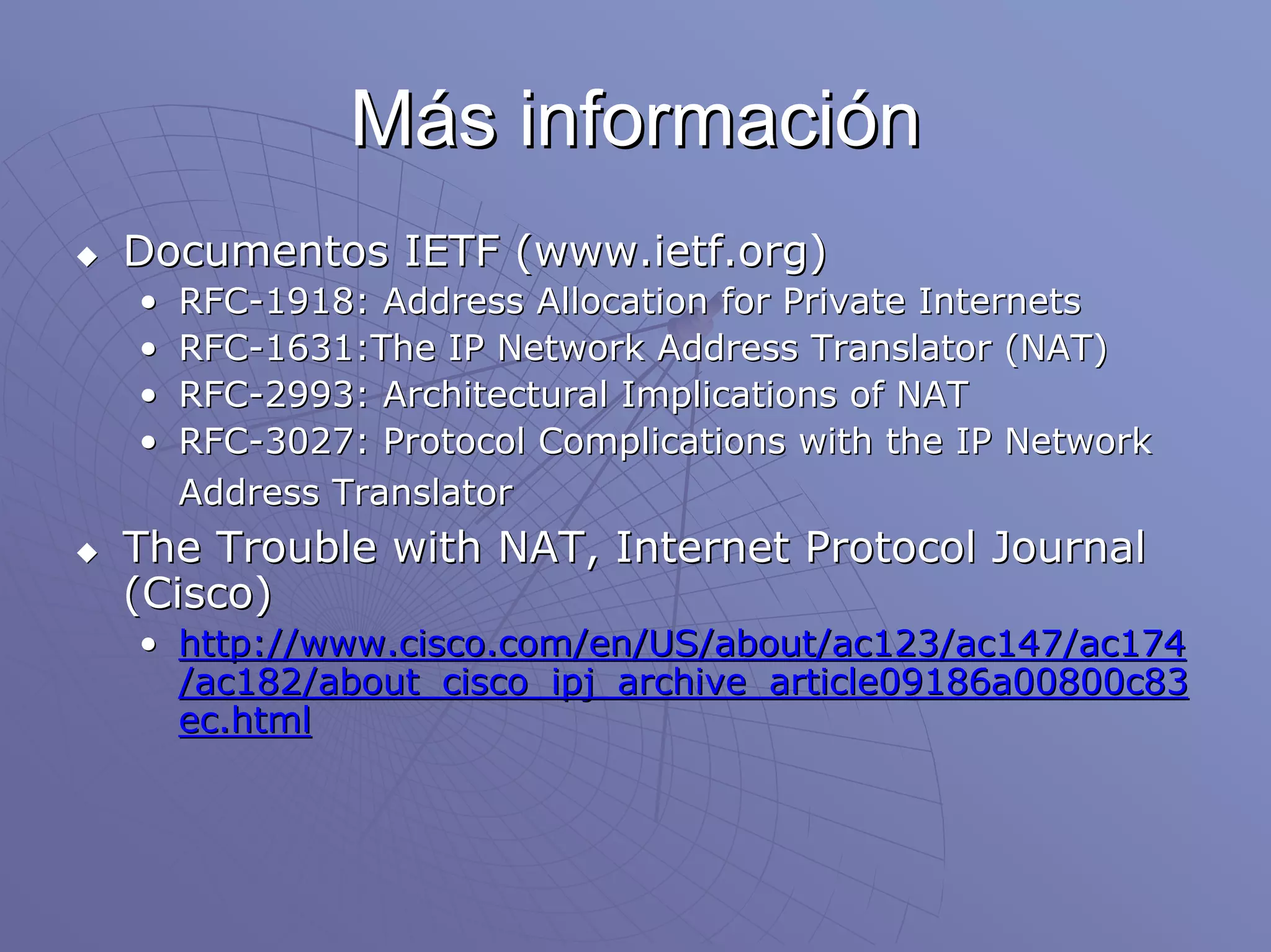 Más información
Documentos IETF (www.ietf.org)
•   RFC-1918: Address Allocation for Private Internets
•   RFC-1631:The IP Network Address Translator (NAT)
•   RFC-2993: Architectural Implications of NAT
•   RFC-3027: Protocol Complications with the IP Network
    Address Translator
The Trouble with NAT, Internet Protocol Journal
(Cisco)
• http://www.cisco.com/en/US/about/ac123/ac147/ac174
  /ac182/about_cisco_ipj_archive_article09186a00800c83
  ec.html
 