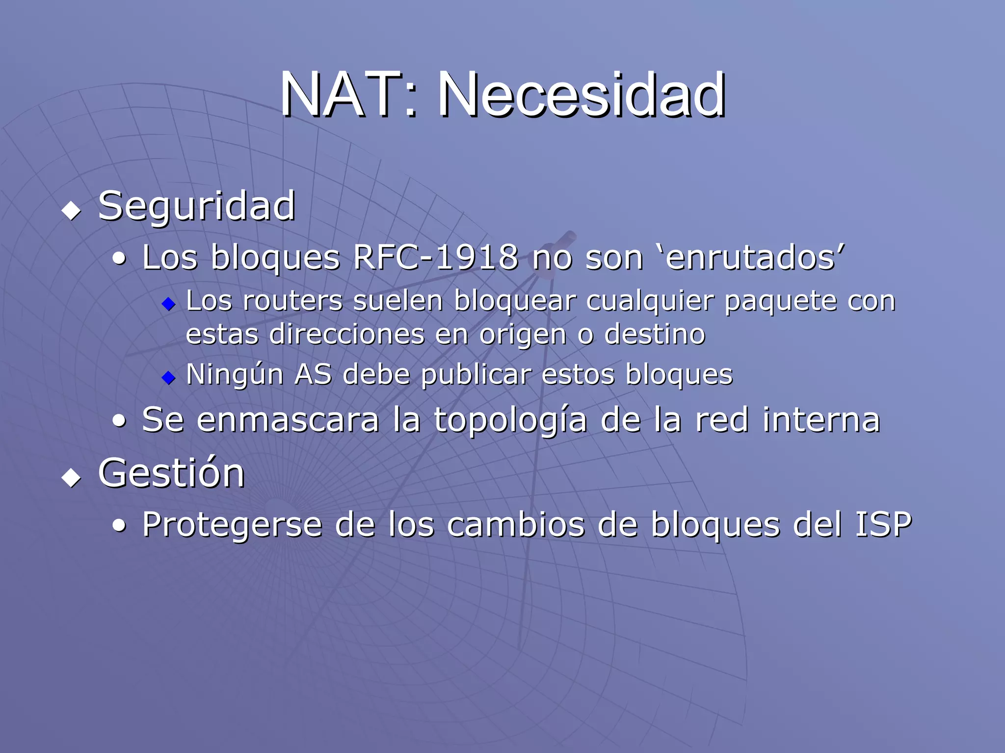 NAT: Necesidad
Seguridad
• Los bloques RFC-1918 no son ‘enrutados’
    Los routers suelen bloquear cualquier paquete con
    estas direcciones en origen o destino
    Ningún AS debe publicar estos bloques
• Se enmascara la topología de la red interna
Gestión
• Protegerse de los cambios de bloques del ISP
 