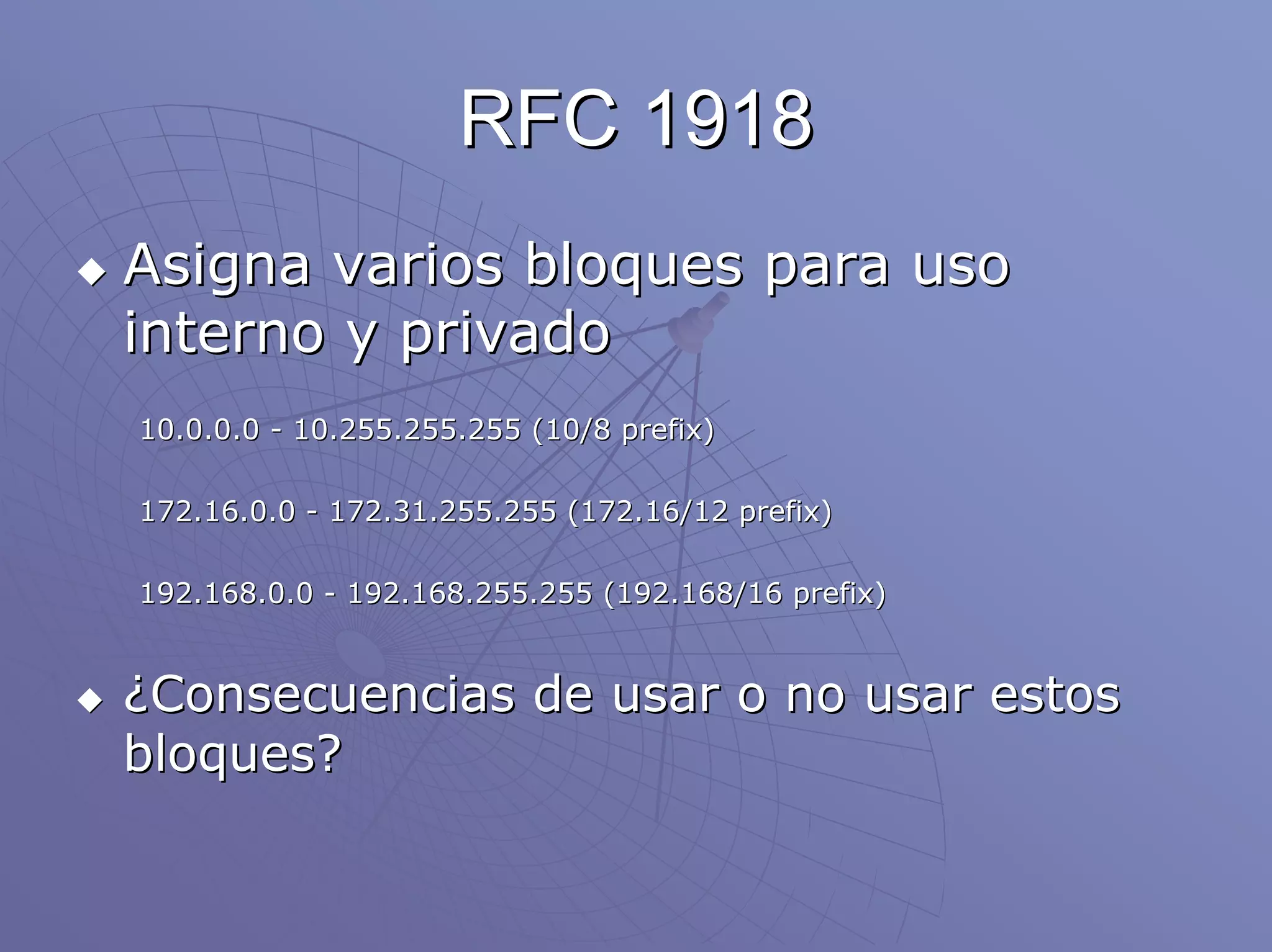 RFC 1918
Asigna varios bloques para uso
interno y privado
10.0.0.0 - 10.255.255.255 (10/8 prefix)

172.16.0.0 - 172.31.255.255 (172.16/12 prefix)

192.168.0.0 - 192.168.255.255 (192.168/16 prefix)


¿Consecuencias de usar o no usar estos
bloques?
 