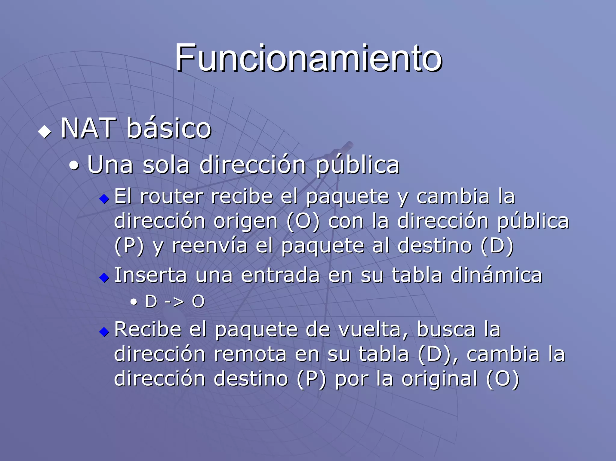 Funcionamiento
NAT básico
• Una sola dirección pública
   El router recibe el paquete y cambia la
   dirección origen (O) con la dirección pública
   (P) y reenvía el paquete al destino (D)
   Inserta una entrada en su tabla dinámica
     • D -> O
   Recibe el paquete de vuelta, busca la
   dirección remota en su tabla (D), cambia la
   dirección destino (P) por la original (O)
 