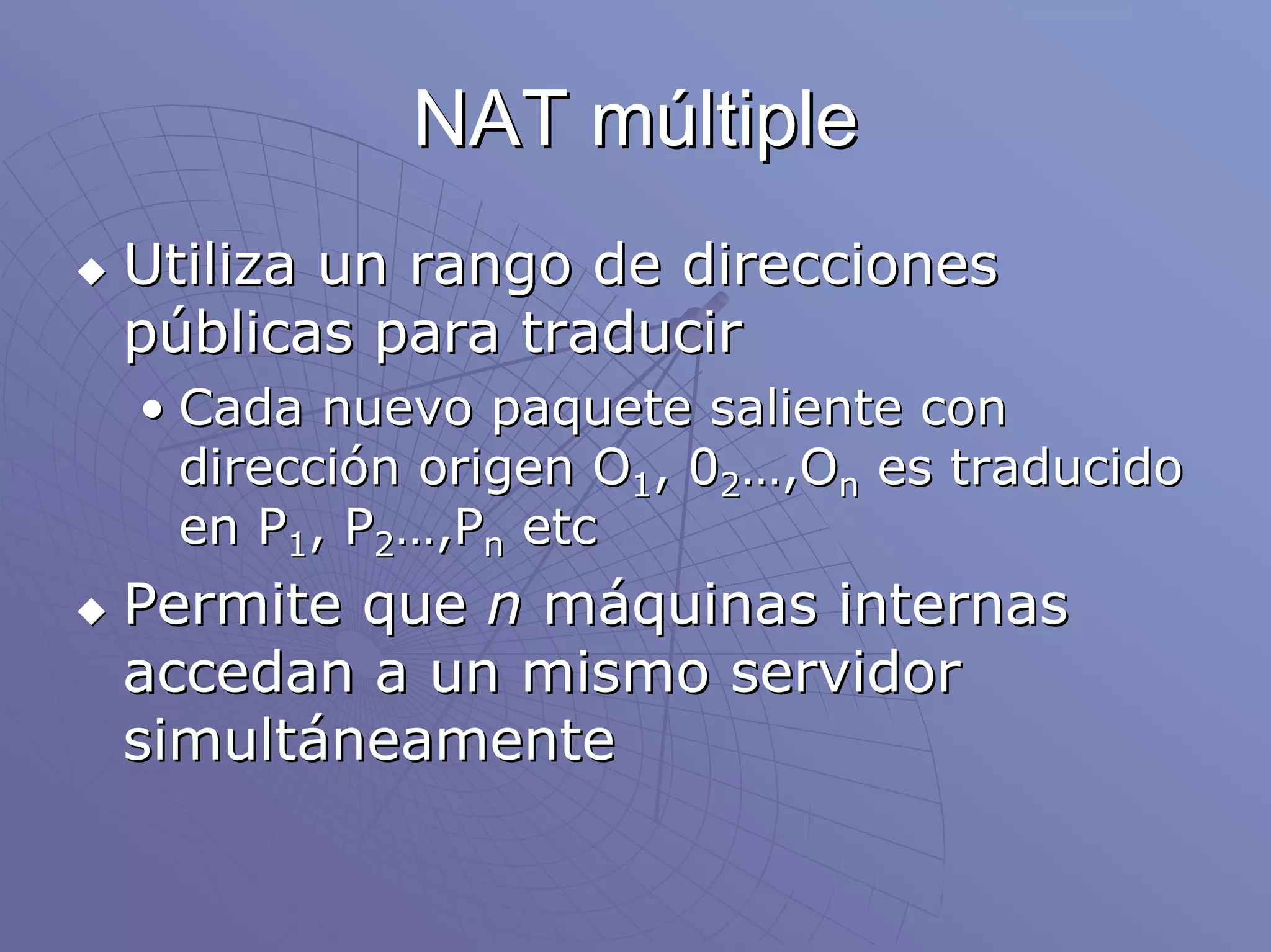 NAT múltiple
Utiliza un rango de direcciones
públicas para traducir
• Cada nuevo paquete saliente con
  dirección origen O1, 02…,On es traducido
  en P1, P2…,Pn etc
Permite que n máquinas internas
accedan a un mismo servidor
simultáneamente
 