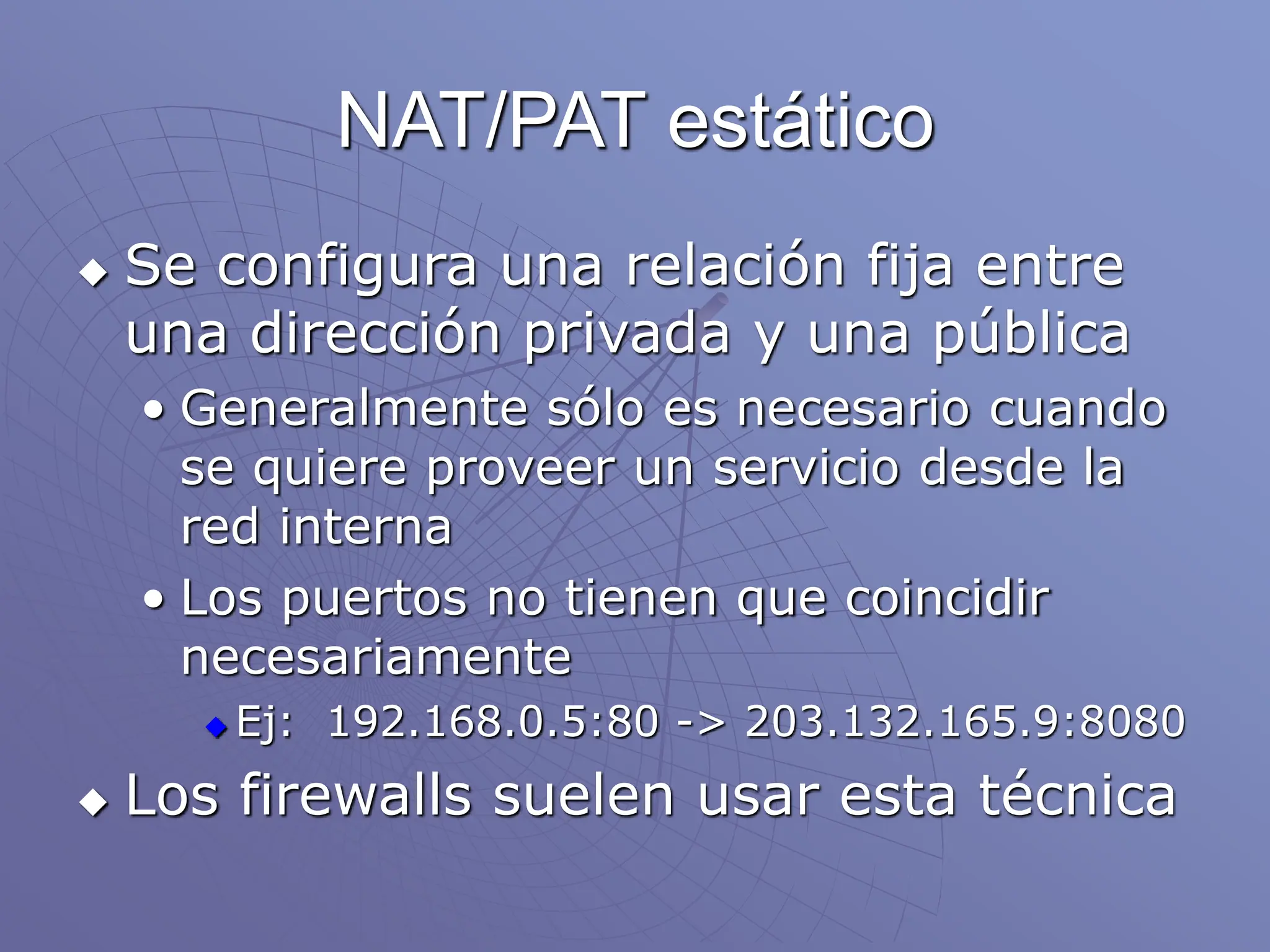 NAT/PAT estático
 Se configura una relación fija entre
una dirección privada y una pública
• Generalmente sólo es necesario cuando
se quiere proveer un servicio desde la
red interna
• Los puertos no tienen que coincidir
necesariamente
 Ej: 192.168.0.5:80 -> 203.132.165.9:8080
 Los firewalls suelen usar esta técnica
 