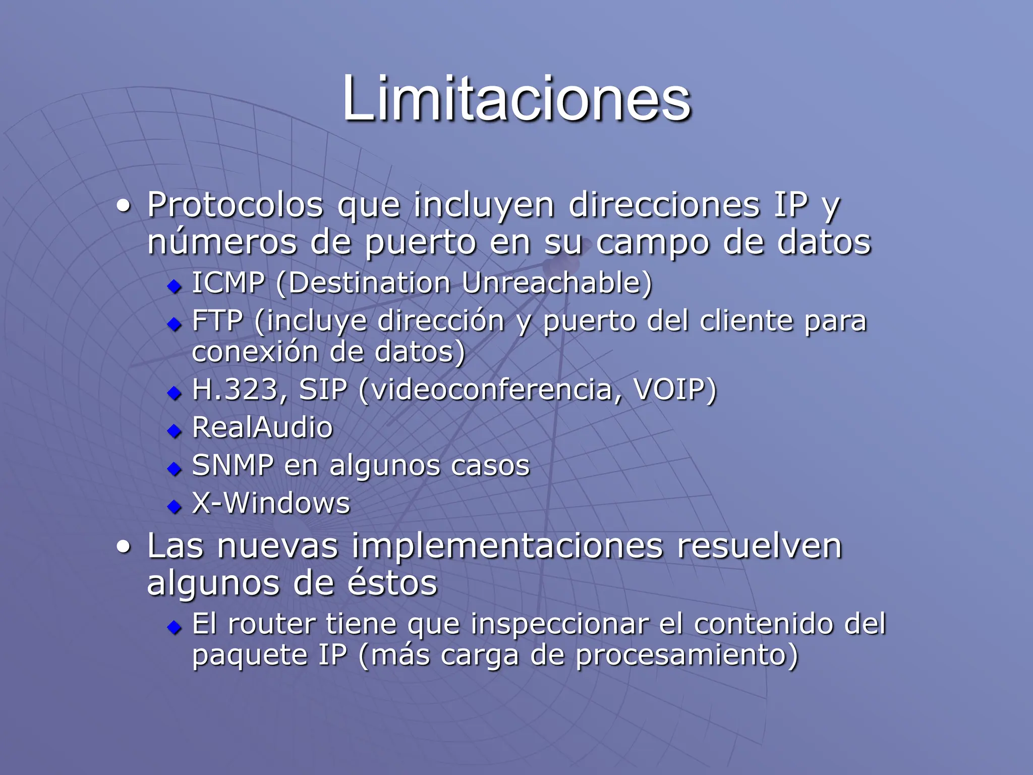 Limitaciones
• Protocolos que incluyen direcciones IP y
números de puerto en su campo de datos
 ICMP (Destination Unreachable)
 FTP (incluye dirección y puerto del cliente para
conexión de datos)
 H.323, SIP (videoconferencia, VOIP)
 RealAudio
 SNMP en algunos casos
 X-Windows
• Las nuevas implementaciones resuelven
algunos de éstos
 El router tiene que inspeccionar el contenido del
paquete IP (más carga de procesamiento)
 