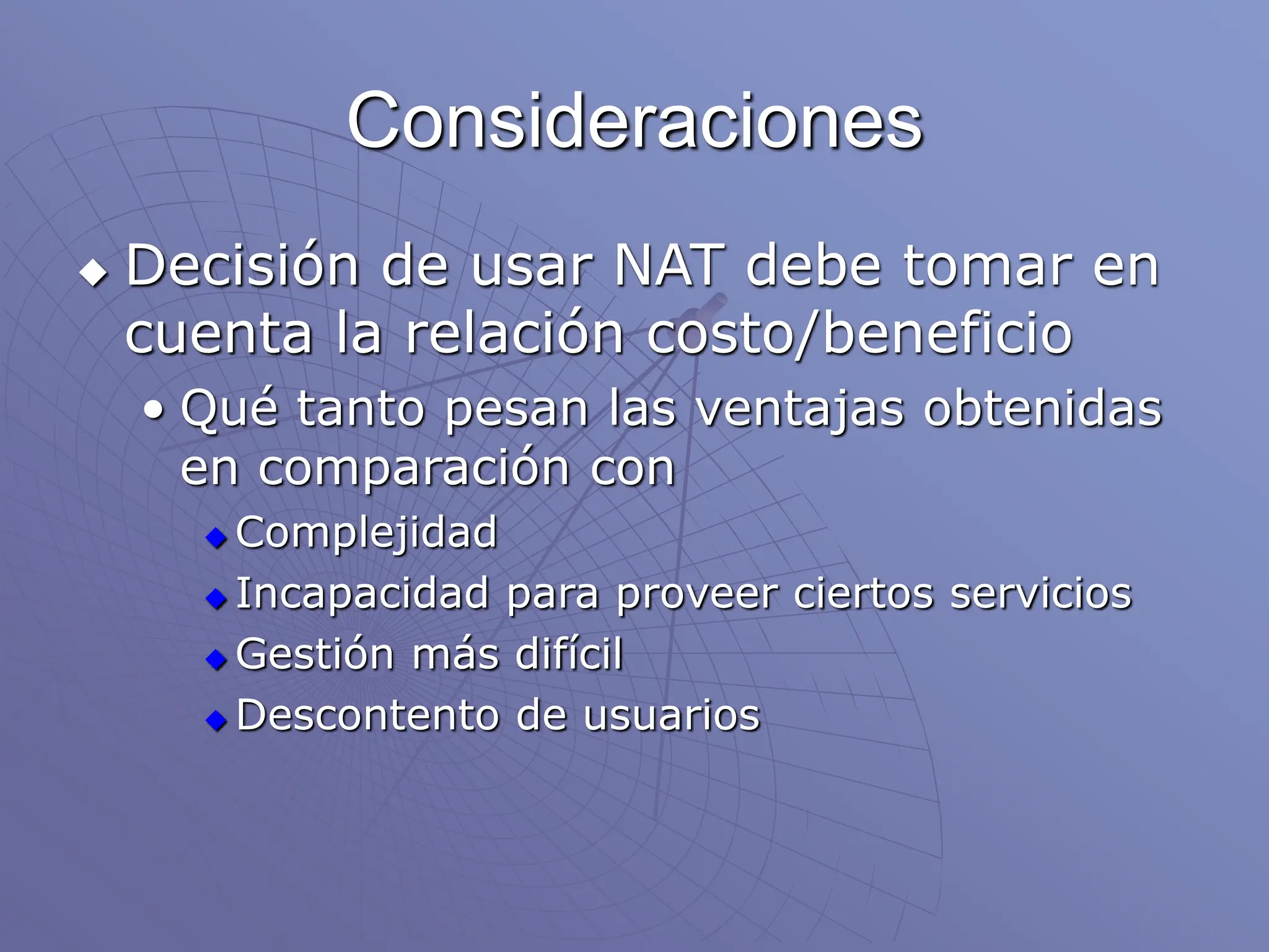 Consideraciones
 Decisión de usar NAT debe tomar en
cuenta la relación costo/beneficio
• Qué tanto pesan las ventajas obtenidas
en comparación con
 Complejidad
 Incapacidad para proveer ciertos servicios
 Gestión más difícil
 Descontento de usuarios
 