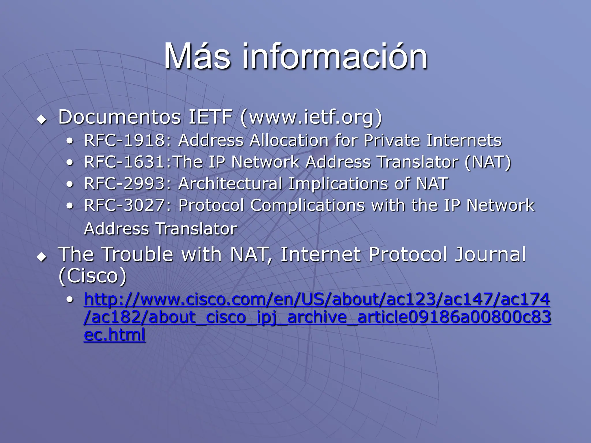 Más información
 Documentos IETF (www.ietf.org)
• RFC-1918: Address Allocation for Private Internets
• RFC-1631:The IP Network Address Translator (NAT)
• RFC-2993: Architectural Implications of NAT
• RFC-3027: Protocol Complications with the IP Network
Address Translator
 The Trouble with NAT, Internet Protocol Journal
(Cisco)
• http://www.cisco.com/en/US/about/ac123/ac147/ac174
/ac182/about_cisco_ipj_archive_article09186a00800c83
ec.html
 