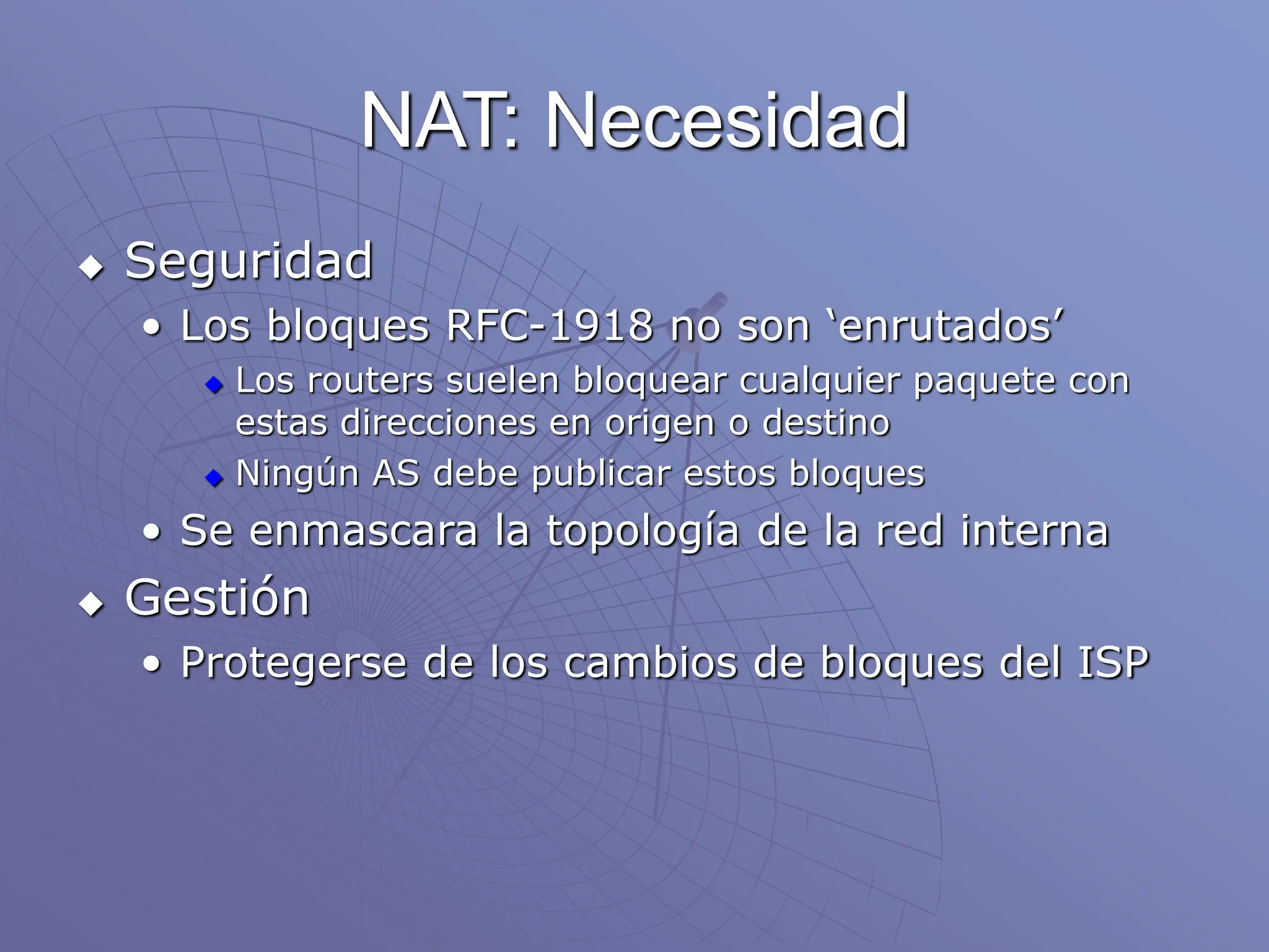 NAT: Necesidad
 Seguridad
• Los bloques RFC-1918 no son ‘enrutados’
 Los routers suelen bloquear cualquier paquete con
estas direcciones en origen o destino
 Ningún AS debe publicar estos bloques
• Se enmascara la topología de la red interna
 Gestión
• Protegerse de los cambios de bloques del ISP
 