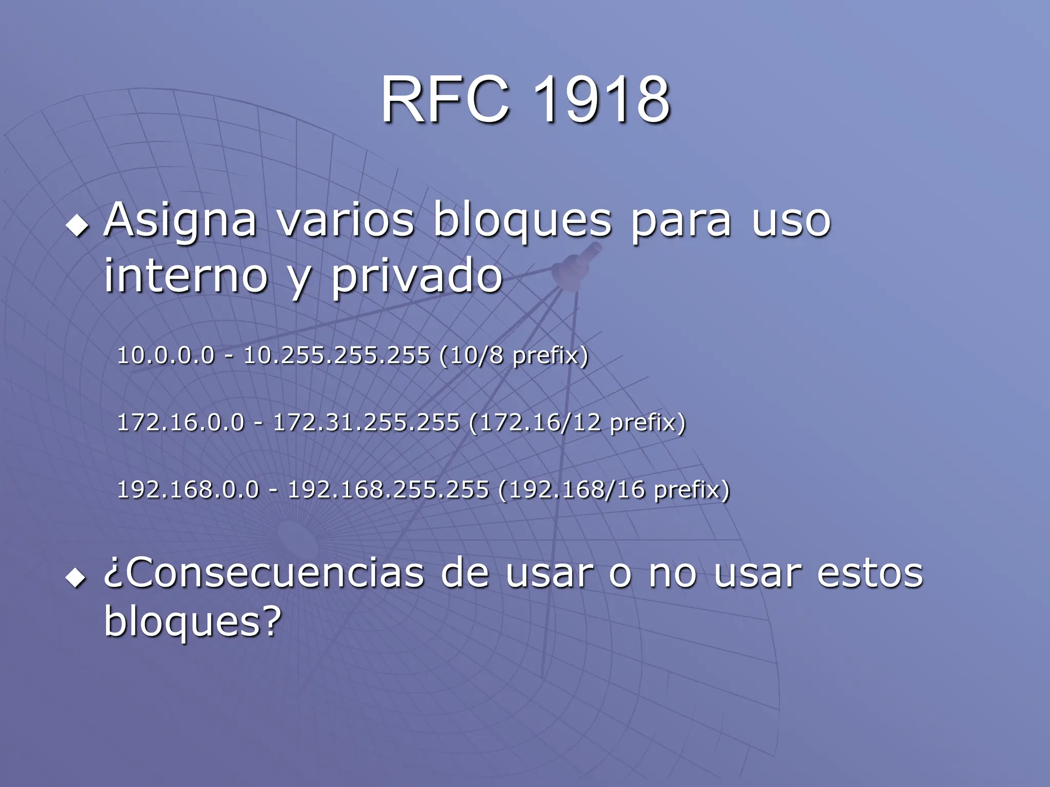 RFC 1918
 Asigna varios bloques para uso
interno y privado
10.0.0.0 - 10.255.255.255 (10/8 prefix)
172.16.0.0 - 172.31.255.255 (172.16/12 prefix)
192.168.0.0 - 192.168.255.255 (192.168/16 prefix)
 ¿Consecuencias de usar o no usar estos
bloques?
 