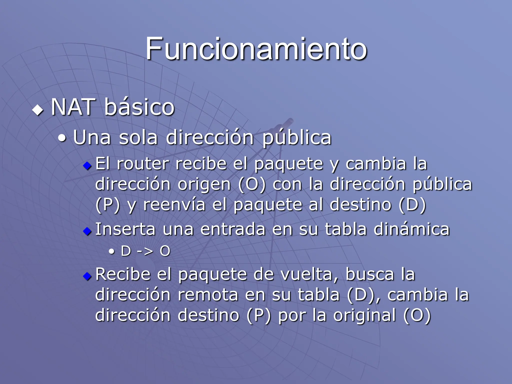 Funcionamiento
 NAT básico
• Una sola dirección pública
 El router recibe el paquete y cambia la
dirección origen (O) con la dirección pública
(P) y reenvía el paquete al destino (D)
 Inserta una entrada en su tabla dinámica
• D -> O
 Recibe el paquete de vuelta, busca la
dirección remota en su tabla (D), cambia la
dirección destino (P) por la original (O)
 