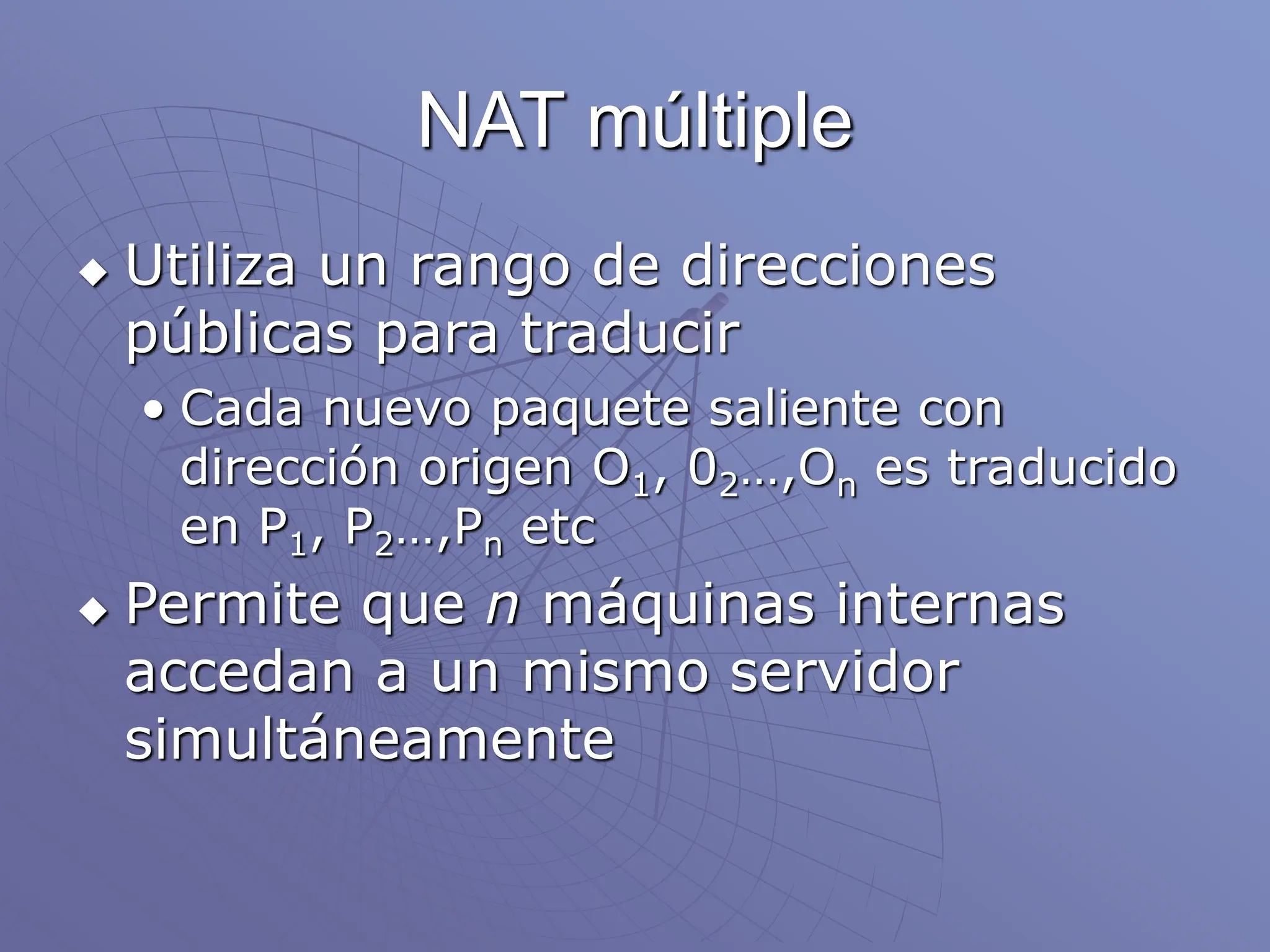 NAT múltiple
 Utiliza un rango de direcciones
públicas para traducir
• Cada nuevo paquete saliente con
dirección origen O1, 02…,On es traducido
en P1, P2…,Pn etc
 Permite que n máquinas internas
accedan a un mismo servidor
simultáneamente
 