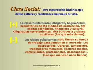 Clase Social:   otra construcción histórica que define culturas y condiciones materiales de vida. La clase fundamental, dirigente, hegemónica:   propietarios de los medios de producción, del capital económico, financiero y cultural.  Oligarquías terratenientes, alta burguesía y clases auxiliares (los que más tienen). (+) Las clases subalternas:  solo tienen su fuerza de trabajo para vender en el mercado. Los desposeídos: Obreros, campesinos, trabajadores manuales, sectores medios, comerciantes, profesionales, desocupados... (Los que menos o nada tienen)  (-) 