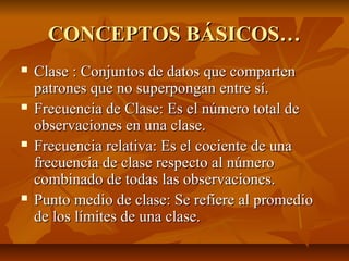 CONCEPTOS BÁSICOS…
   Clase : Conjuntos de datos que comparten
    patrones que no superpongan entre sí.
   Frecuencia de Clase: Es el número total de
    observaciones en una clase.
   Frecuencia relativa: Es el cociente de una
    frecuencia de clase respecto al número
    combinado de todas las observaciones.
   Punto medio de clase: Se refiere al promedio
    de los límites de una clase.
 