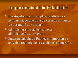 Importancia de la Estadística
   Investigador que no emplea estadística es
    como un ciego que trata de ver algo … nunca
    lo conseguirá … (Fisher)
   Administrar sin estadística no es
    administración … (Fayoll)
   Quien trabaja Salud Pública sin importar su
    actividad requiere de la estadística (Bancroft).
 
