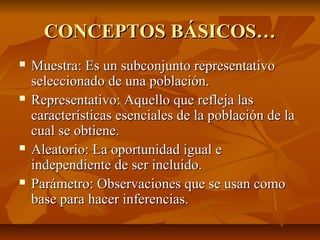 CONCEPTOS BÁSICOS…
   Muestra: Es un subconjunto representativo
    seleccionado de una población.
   Representativo: Aquello que refleja las
    características esenciales de la población de la
    cual se obtiene.
   Aleatorio: La oportunidad igual e
    independiente de ser incluido.
   Parámetro: Observaciones que se usan como
    base para hacer inferencias.
 