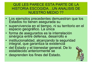 QUE LES PARECE ESTA PARTE DE LA HISTORIA ESCOGIDA…UN ANALISIS DE NUESTRO MEDIO ?? Los ejemplos precedentes demuestran que los Estados no tienen asegurada su supervivencia en el tiempo, ni su territorio en el espacio geográfico. La única forma de asegurarlos es la interrelación sinérgica entre defensa, desarrollo e institucionalidad, alcanzando la seguridad integral, que garantiza la existencia del Estado y el bienestar general. De lo establecido anteriormente se desprenden los fines del Estado. 