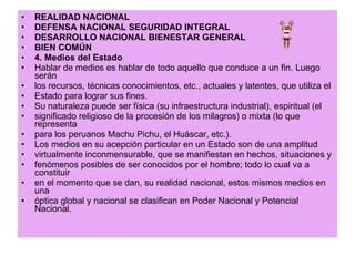 REALIDAD NACIONAL DEFENSA NACIONAL SEGURIDAD INTEGRAL DESARROLLO NACIONAL BIENESTAR GENERAL BIEN COMÚN 4. Medios del Estado Hablar de medios es hablar de todo aquello que conduce a un fin. Luego serán los recursos, técnicas conocimientos, etc., actuales y latentes, que utiliza el Estado para lograr sus fines. Su naturaleza puede ser física (su infraestructura industrial), espiritual (el significado religioso de la procesión de los milagros) o mixta (lo que representa para los peruanos Machu Pichu, el Huáscar, etc.). Los medios en su acepción particular en un Estado son de una amplitud virtualmente inconmensurable, que se manifiestan en hechos, situaciones y fenómenos posibles de ser conocidos por el hombre; todo lo cual va a constituir en el momento que se dan, su realidad nacional, estos mismos medios en una óptica global y nacional se clasifican en Poder Nacional y Potencial Nacional. 