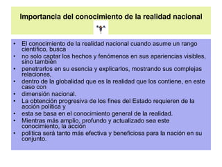 Importancia del conocimiento de la realidad nacional El conocimiento de la realidad nacional cuando asume un rango científico, busca no solo captar los hechos y fenómenos en sus apariencias visibles, sino también penetrarlos en su esencia y explicarlos, mostrando sus complejas relaciones, dentro de la globalidad que es la realidad que los contiene, en este caso con dimensión nacional. La obtención progresiva de los fines del Estado requieren de la acción política y esta se basa en el conocimiento general de la realidad. Mientras más amplio, profundo y actualizado sea este conocimiento, la acción política será tanto más efectiva y beneficiosa para la nación en su conjunto. 