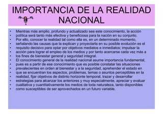 IMPORTANCIA DE LA REALIDAD NACIONAL Mientras más amplio, profundo y actualizado sea este conocimiento, la acción política será tanto más efectiva y beneficiosa para la nación en su conjunto. Por ello, conocer la realidad tal como ella es, en un determinado momento, señalando las causas que la explican y proyectarla en su posible evolución es el requisito decisivo para optar por objetivos mediatos e inmediatos; impulsar la acción para lograr el empleo de los medios y por tanto acercarse cada vez más a los fines de bienestar general y seguridad integral. El conocimiento general de la realidad nacional asume importancia fundamental, pues es a partir de ese conocimiento que es posible constatar las situaciones prevalecientes en orden al bienestar y a la seguridad, aprehender el estado en que se encuentran los aspectos, problemas, temas o asuntos perceptibles en la realidad, fijar objetivos de distinto horizonte temporal, trazar y desarrollar estrategias para alcanzar los anteriores y muy especialmente, apreciar y evaluar cualitativa y cuantitativamente los medios de toda naturaleza, tanto disponibles como susceptibles de ser aprovechados en un futuro variable. 