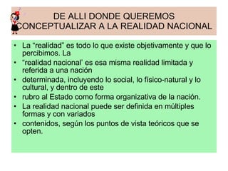 DE ALLI DONDE QUEREMOS CONCEPTUALIZAR A LA REALIDAD NACIONAL La “realidad” es todo lo que existe objetivamente y que lo percibimos. La “ realidad nacional’ es esa misma realidad limitada y referida a una nación determinada, incluyendo lo social, lo físico-natural y lo cultural, y dentro de este rubro al Estado como forma organizativa de la nación. La realidad nacional puede ser definida en múltiples formas y con variados contenidos, según los puntos de vista teóricos que se opten. 