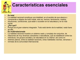 Características esenciales Es total La realidad nacional constituye una totalidad, en el sentido de que abarca o comprende a objetos de toda índole, esto es, hechos, fenómenos, medios, situaciones, condiciones, que están o suceden en la naturaleza y en la vida social. ¿Por qué? Porque es el gran sistema integrador. Todo está dentro de la realidad, nada fuera de ella. Es multirrelacionada La realidad nacional muestra un sistema vasto y complejo de conjuntos, de relaciones de muy diversos caracteres o naturalezas, que se establecen entre los individuos, los grupos sociales y la naturaleza en su interior; así como en distintos planos, entre la realidad nacional y otras realidades vecinas, cercanas o remotas de la comunidad internacional. 