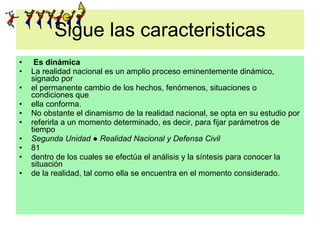 Sigue las caracteristicas Es dinámica La realidad nacional es un amplio proceso eminentemente dinámico, signado por el permanente cambio de los hechos, fenómenos, situaciones o condiciones que ella conforma. No obstante el dinamismo de la realidad nacional, se opta en su estudio por referirla a un momento determinado, es decir, para fijar parámetros de tiempo Segunda Unidad ● Realidad Nacional y Defensa Civil 81 dentro de los cuales se efectúa el análisis y la síntesis para conocer la situación de la realidad, tal como ella se encuentra en el momento considerado. 