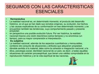 SEGUIMOS CON LAS CARACTERISTICAS ESENCIALES Hermenéutica La realidad nacional es, en determinado momento, el producto del desarrollo histórico, en el que se han dado sus remotos orígenes, su evolución, los hechos y las causas explicativas de su conformación en ese determinado momento; y se encuentran también las tendencias, cuyo comportamiento pasado y presente proyectan en perspectiva una posible evolución futura. Por ser histórica, la realidad nacional impone una visión diacrónica (varios tiempos) y no sincrónica (un tiempo), para su mayor comprensión e interpretación. Es subjetiva La realidad nacional, además de los aspectos cuantitativos y mensurables, contiene otro conjunto de situaciones y atributos que adquieren propiedad, dándole sentido a lo material, tales como la cohesión e integración nacional, a la ética, psicología social, identidad nacional de un país; es decir, a todas aquellas situaciones de carácter psicoespiritual, que tienen una validez comprobable en la reproducción histórica y en la vida espiritual de las naciones. 