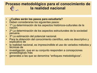 Proceso metodológico para el conocimiento de la realidad nacional ¿Cuáles serán los pasos para estudiarla? Deben considerarse los siguientes pasos: 1º La determinación de los aspectos históricos-culturales de la nación. 2º La determinación de los aspectos estructurales de la sociedad peruana. 3º La estimación del potencial nacional. Para la obtención del conocimiento científico, esto es descriptivo y explicativo de la realidad nacional, es imprescindible el uso de variados métodos y técnicas de investigación, que en su conjunto responden a concepciones gnoseológicas más generales a las que se denomina “enfoques metodológicos”. 