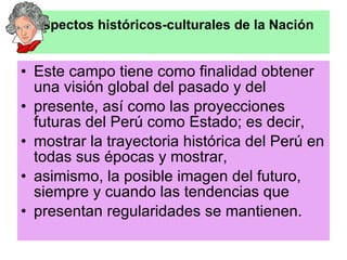 Aspectos históricos-culturales de la Nación Este campo tiene como finalidad obtener una visión global del pasado y del presente, así como las proyecciones futuras del Perú como Estado; es decir, mostrar la trayectoria histórica del Perú en todas sus épocas y mostrar, asimismo, la posible imagen del futuro, siempre y cuando las tendencias que presentan regularidades se mantienen. 
