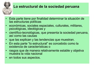 Lo estructural de la sociedad peruana Esta parte tiene por finalidad determinar la situación de las estructuras políticas económicas, sociales espaciales, culturales, militares, psicológicas, ideológicas y científico-tecnológicas, que presenta la sociedad peruana, así como las causas que las explican y las tendencias que muestran. En esta parte “lo estructural” es concebido como la existencia de características o rasgos que de manera relativamente estable y objetiva muestra la vida nacional en todos sus aspectos. 