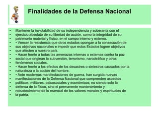 Finalidades de la Defensa Nacional Mantener la inviolabilidad de su independencia y soberanía con el ejercicio absoluto de su libertad de acción, como la integridad de su patrimonio material y físico, en el campo interno y externo. •  Vencer la resistencia que otros estados opongan a la consecución de sus objetivos nacionales e impedir que estos Estados logren objetivos que afecten a nuestro país. •  Hacer frente a todas las amenazas internas o externas contra la paz social que originan la subversión, terrorismo, narcotráfico y otros fenómenos sociales. •  Hacer frente a los efectos de los desastres o siniestros causados por la naturaleza o la acción del hombre. •  Ante modernas manifestaciones de guerra, han surgida nuevas manifestaciones de la Defensa Nacional que comprenden aspectos políticos, militares, psicosociales y económicos; no siendo solo la defensa de lo físico, sino el permanente mantenimiento y robustecimiento de lo esencial de los valores morales y espirituales de la patria. 