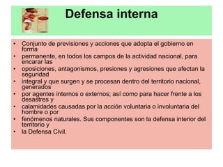 Defensa interna Conjunto de previsiones y acciones que adopta el gobierno en forma permanente, en todos los campos de la actividad nacional, para encarar las oposiciones, antagonismos, presiones y agresiones que afectan la seguridad integral y que surgen y se procesan dentro del territorio nacional, generados por agentes internos o externos; así como para hacer frente a los desastres y calamidades causadas por la acción voluntaria o involuntaria del hombre o por fenómenos naturales. Sus componentes son la defensa interior del territorio y la Defensa Civil. 