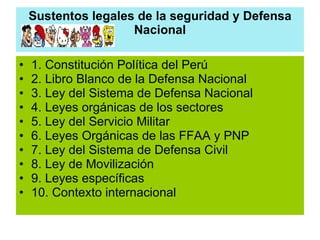 Sustentos legales de la seguridad y Defensa Nacional 1. Constitución Política del Perú 2. Libro Blanco de la Defensa Nacional 3. Ley del Sistema de Defensa Nacional 4. Leyes orgánicas de los sectores 5. Ley del Servicio Militar 6. Leyes Orgánicas de las FFAA y PNP 7. Ley del Sistema de Defensa Civil 8. Ley de Movilización 9. Leyes específicas 10. Contexto internacional 