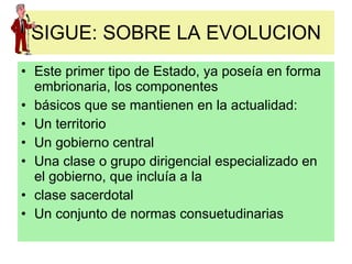 SIGUE: SOBRE LA EVOLUCION Este primer tipo de Estado, ya poseía en forma embrionaria, los componentes básicos que se mantienen en la actualidad: Un territorio Un gobierno central Una clase o grupo dirigencial especializado en el gobierno, que incluía a la clase sacerdotal Un conjunto de normas consuetudinarias 