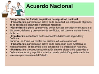 Acuerdo Nacional Compromiso del Estado en política de seguridad nacional •  Fomentará  la participación activa de la sociedad, en el logro de objetivos de la política de seguridad y Defensa Nacional. •  Garantizará  la plena operatividad de las fuerzas armadas orientadas a la disuasión, defensa y prevención de conflictos, así como al mantenimiento de la paz. •  Impulsará  la enseñanza de los conceptos básicos de seguridad y Defensa Nacional, en todos los niveles del sistema educativo nacional. •  Fomentará  la participación activa en la protección de la Antártica, el medioambiente, el desarrollo de la amazonía y la integración nacional. •  Mantendrá  una estrecha coordinación entre el sistema de seguridad y Defensa Nacional y la política exterior para la definición y defensa de los intereses permanentes del Estado. 