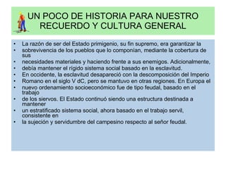 UN POCO DE HISTORIA PARA NUESTRO RECUERDO Y CULTURA GENERAL La razón de ser del Estado primigenio, su fin supremo, era garantizar la sobrevivencia de los pueblos que lo componían, mediante la cobertura de sus necesidades materiales y haciendo frente a sus enemigos. Adicionalmente, debía mantener el rígido sistema social basado en la esclavitud. En occidente, la esclavitud desapareció con la descomposición del Imperio Romano en el siglo V dC, pero se mantuvo en otras regiones. En Europa el nuevo ordenamiento socioeconómico fue de tipo feudal, basado en el trabajo de los siervos. El Estado continuó siendo una estructura destinada a mantener un estratificado sistema social, ahora basado en el trabajo servil, consistente en la sujeción y servidumbre del campesino respecto al señor feudal. 