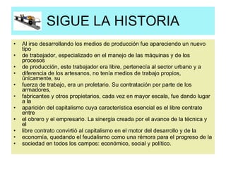 SIGUE LA HISTORIA Al irse desarrollando los medios de producción fue apareciendo un nuevo tipo de trabajador, especializado en el manejo de las máquinas y de los procesos de producción, este trabajador era libre, pertenecía al sector urbano y a diferencia de los artesanos, no tenía medios de trabajo propios, únicamente, su fuerza de trabajo, era un proletario. Su contratación por parte de los armadores, fabricantes y otros propietarios, cada vez en mayor escala, fue dando lugar a la aparición del capitalismo cuya característica esencial es el libre contrato entre el obrero y el empresario. La sinergia creada por el avance de la técnica y el libre contrato convirtió al capitalismo en el motor del desarrollo y de la economía, quedando el feudalismo como una rémora para el progreso de la sociedad en todos los campos: económico, social y político. 