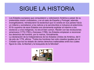 SIGUE LA HISTORIA Los Estados europeos que conquistaron y colonizaron América a pesar de su pretendida misión civilizadora, y en el caso de España y Portugal, además, evangelizadora, reinstauraron la esclavitud que no existía en sus países hacía un milenio y sometieron a los nativos a la servidumbre e inclusive al exterminio. El fin supremo de esos Estados era obviamente explotar al máximo a los esclavos y a los indígenas, no era el bien común. Recién con las revoluciones americana (1775-1783) y francesa (1789), los Estados empiezan a reconocer los derechos del hombre, por lo menos, formalmente. La declaración de la Independencia de los Estados Unidos de América, del 4 de julio de 1776, afirma: “Todos los hombres han sido creados iguales por el Creador que los ha dotado de ciertos derechos inalienables entre los cuales figura la vida, la libertad y la búsqueda de la felicidad”. 