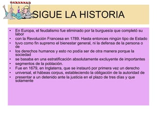 SIGUE LA HISTORIA En Europa, el feudalismo fue eliminado por la burguesía que completó su labor con la Revolución Francesa en 1789. Hasta entonces ningún tipo de Estado tuvo como fin supremo el bienestar general, ni la defensa de la persona o de los derechos humanos y esto no podía ser de otra manera porque la sociedad se basaba en una estratificación absolutamente excluyente de importantes segmentos de la población. Fue en 1679, en Inglaterra, que se instauró por primera vez un derecho universal, el hábeas corpus, estableciendo la obligación de la autoridad de presentar a un detenido ante la justicia en el plazo de tres días y que solamente 