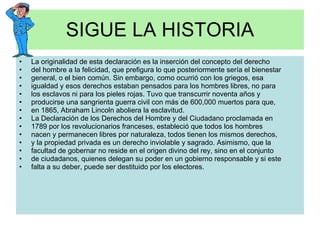 SIGUE LA HISTORIA La originalidad de esta declaración es la inserción del concepto del derecho del hombre a la felicidad, que prefigura lo que posteriormente sería el bienestar general, o el bien común. Sin embargo, como ocurrió con los griegos, esa igualdad y esos derechos estaban pensados para los hombres libres, no para los esclavos ni para los pieles rojas. Tuvo que transcurrir noventa años y producirse una sangrienta guerra civil con más de 600,000 muertos para que, en 1865, Abraham Lincoln aboliera la esclavitud. La Declaración de los Derechos del Hombre y del Ciudadano proclamada en 1789 por los revolucionarios franceses, estableció que todos los hombres nacen y permanecen libres por naturaleza, todos tienen los mismos derechos, y la propiedad privada es un derecho inviolable y sagrado. Asimismo, que la facultad de gobernar no reside en el origen divino del rey, sino en el conjunto de ciudadanos, quienes delegan su poder en un gobierno responsable y si este falta a su deber, puede ser destituido por los electores. 