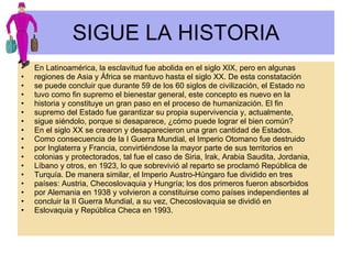 SIGUE LA HISTORIA En Latinoamérica, la esclavitud fue abolida en el siglo XIX, pero en algunas regiones de Asia y África se mantuvo hasta el siglo XX. De esta constatación se puede concluir que durante 59 de los 60 siglos de civilización, el Estado no tuvo como fin supremo el bienestar general, este concepto es nuevo en la historia y constituye un gran paso en el proceso de humanización. El fin supremo del Estado fue garantizar su propia supervivencia y, actualmente, sigue siéndolo, porque si desaparece, ¿cómo puede lograr el bien común? En el siglo XX se crearon y desaparecieron una gran cantidad de Estados. Como consecuencia de la I Guerra Mundial, el Imperio Otomano fue destruido por Inglaterra y Francia, convirtiéndose la mayor parte de sus territorios en colonias y protectorados, tal fue el caso de Siria, Irak, Arabia Saudita, Jordania, Líbano y otros, en 1923, lo que sobrevivió al reparto se proclamó República de Turquía. De manera similar, el Imperio Austro-Húngaro fue dividido en tres países: Austria, Checoslovaquia y Hungría; los dos primeros fueron absorbidos por Alemania en 1938 y volvieron a constituirse como países independientes al concluir la II Guerra Mundial, a su vez, Checoslovaquia se dividió en Eslovaquia y República Checa en 1993. 