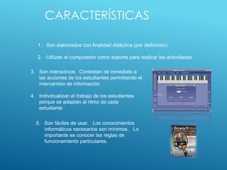 CARACTERÍSTICAS
1. Son elaborados con finalidad didáctica (por definición)
2. Utilizan el computador como soporte para realizar las actividades
3. Son interactivos. Contestan de inmediato a
las acciones de los estudiantes permitiendo el
intercambio de información
4. Individualizan el trabajo de los estudiantes
porque se adaptan al ritmo de cada
estudiante
5. Son fáciles de usar. Los conocimientos
informáticos necesarios son mínimos. Lo
importante es conocer las reglas de
funcionamiento particulares.
 